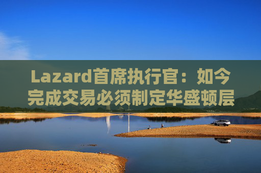 Lazard首席执行官:如今完成交易必须制定华盛顿层面的策略