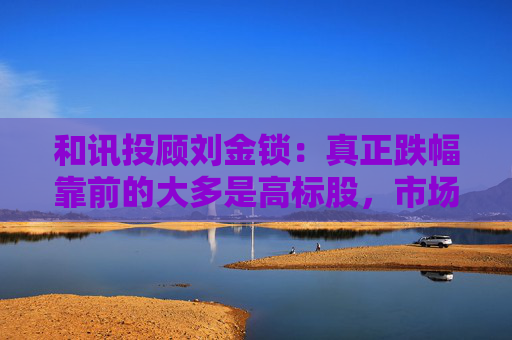 和讯投顾刘金锁：真正跌幅靠前的大多是高标股，市场随时可能展开反弹