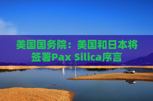 美国国务院:美国和日本将签署Pax Silica序言