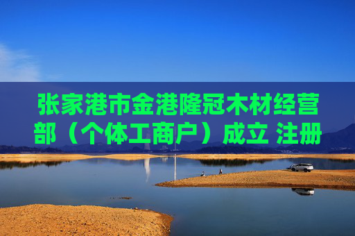 张家港市金港隆冠木材经营部（个体工商户）成立 注册资本5万人民币