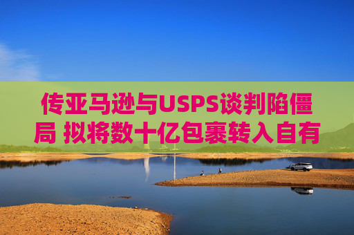 传亚马逊与USPS谈判陷僵局 拟将数十亿包裹转入自有物流网络