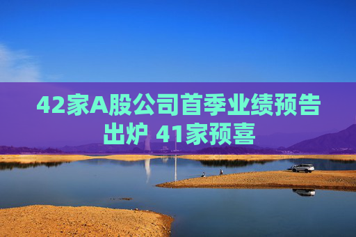 42家A股公司首季业绩预告出炉 41家预喜