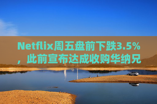 Netflix周五盘前下跌3.5%，此前宣布达成收购华纳兄弟探索公司协议