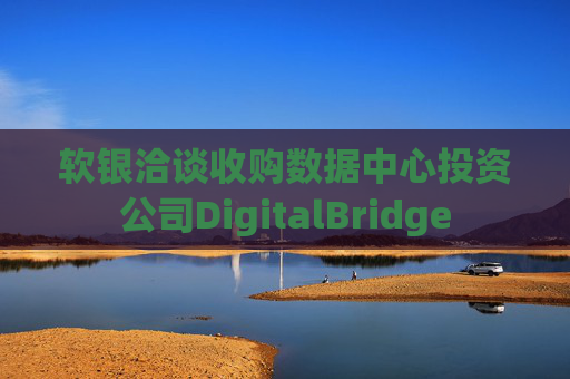 软银洽谈收购数据中心投资公司DigitalBridge