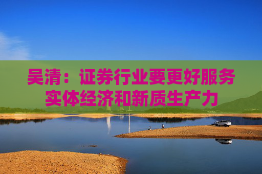 吴清：证券行业要更好服务实体经济和新质生产力