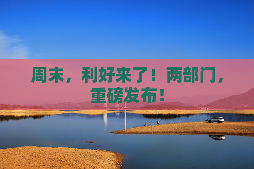 周末，利好来了！两部门，重磅发布！