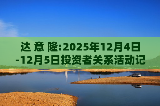 达 意 隆:2025年12月4日-12月5日投资者关系活动记录表
