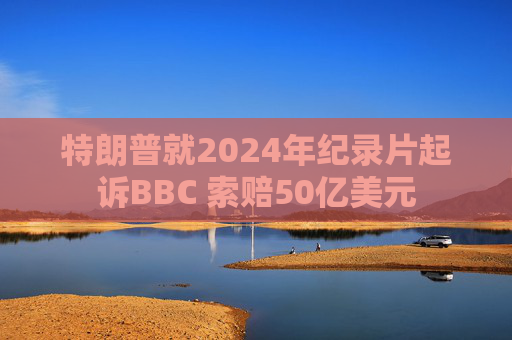 特朗普就2024年纪录片起诉BBC 索赔50亿美元