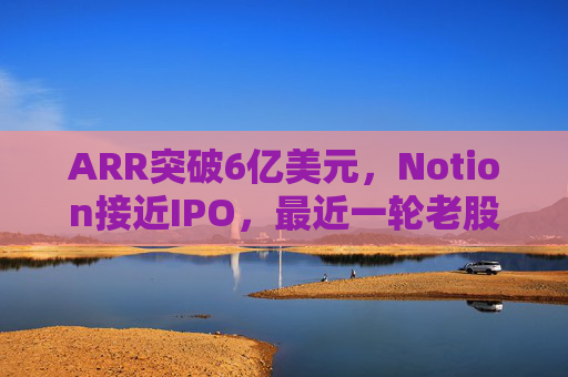 ARR突破6亿美元，Notion接近IPO，最近一轮老股出售估值已达110亿美元