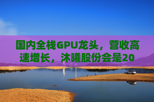 国内全栈GPU龙头，营收高速增长，沐曦股份会是20万元“肉签”吗？