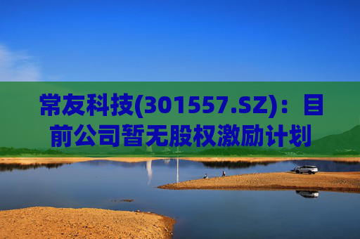 常友科技(301557.SZ)：目前公司暂无股权激励计划