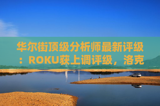 华尔街顶级分析师最新评级：ROKU获上调评级，洛克希德遭下调