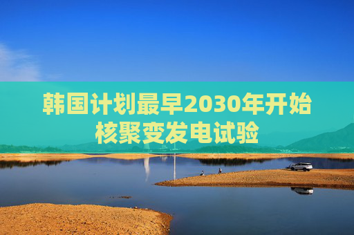 韩国计划最早2030年开始核聚变发电试验