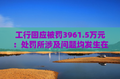 工行回应被罚3961.5万元：处罚所涉及问题均发生在2023年以前，目前均已整改完毕