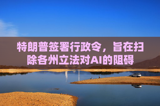 特朗普签署行政令，旨在扫除各州立法对AI的阻碍