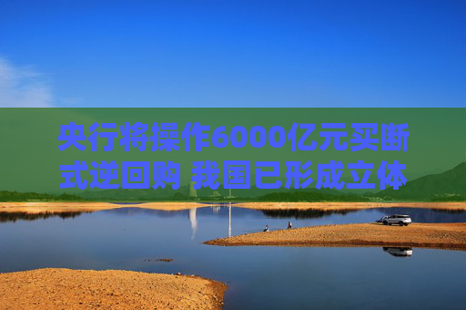 央行将操作6000亿元买断式逆回购 我国已形成立体化的流动性管理工具体系