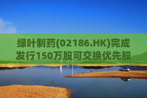 绿叶制药(02186.HK)完成发行150万股可交换优先股 第1张 绿叶制药(02186.HK)完成发行150万股可交换优先股 第1张