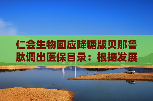 仁会生物回应降糖版贝那鲁肽调出医保目录：根据发展阶段的主动战略选择