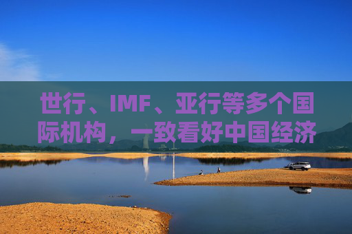 世行、IMF、亚行等多个国际机构，一致看好中国经济发展