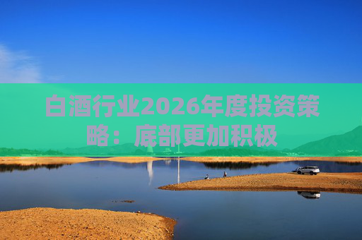 白酒行业2026年度投资策略：底部更加积极