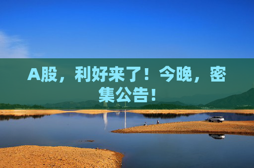 A股，利好来了！今晚，密集公告！