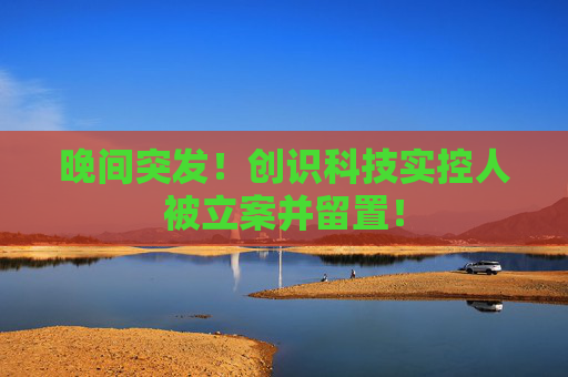 晚间突发!创识科技实控人被立案并留置!