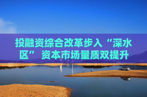 投融资综合改革步入“深水区” 资本市场量质双提升