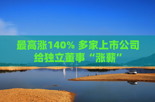 最高涨140% 多家上市公司给独立董事“涨薪”  第1张