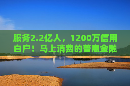 服务2.2亿人，1200万信用白户！马上消费的普惠金融实践