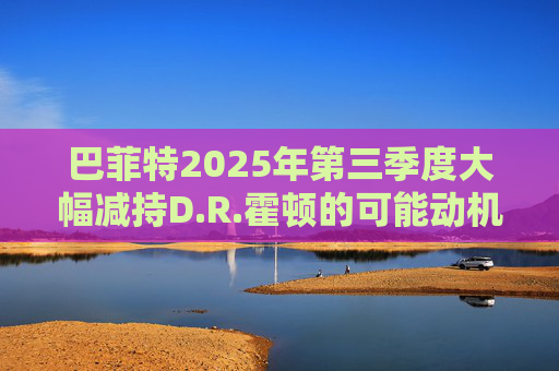 巴菲特2025年第三季度大幅减持D.R.霍顿的可能动机