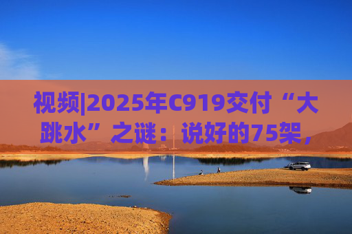 视频|2025年C919交付“大跳水”之谜:说好的75架,只剩“零头”?