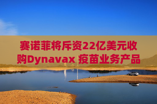赛诺菲将斥资22亿美元收购Dynavax 疫苗业务产品线将新增带状疱疹疫苗