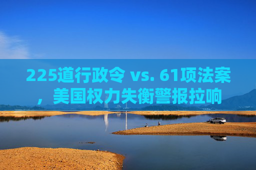 225道行政令 vs. 61项法案，美国权力失衡警报拉响