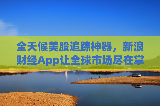 全天候美股追踪神器，新浪财经App让全球市场尽在掌握