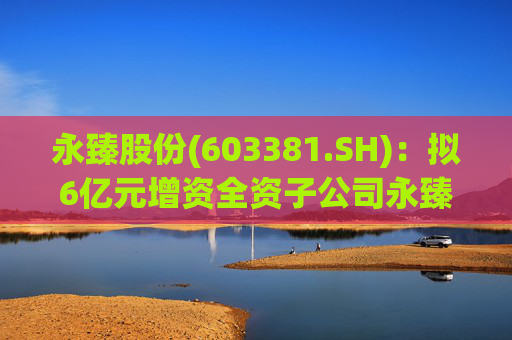 永臻股份(603381.SH)：拟6亿元增资全资子公司永臻芜湖