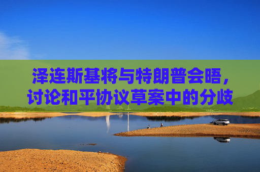 泽连斯基将与特朗普会晤，讨论和平协议草案中的分歧