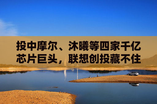 投中摩尔、沐曦等四家千亿芯片巨头，联想创投藏不住了