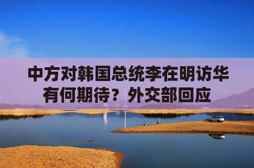 中方对韩国总统李在明访华有何期待？外交部回应