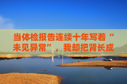 当体检报告连续十年写着“未见异常”，我却把肾长成了晚期