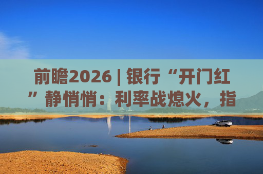 前瞻2026 | 银行“开门红”静悄悄：利率战熄火，指标考核硝烟四起