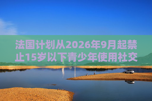 法国计划从2026年9月起禁止15岁以下青少年使用社交媒体