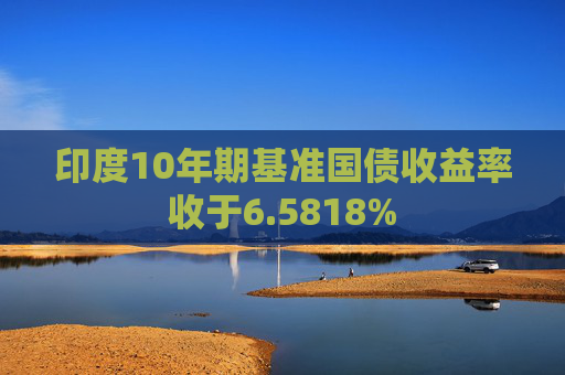 印度10年期基准国债收益率收于6.5818%
