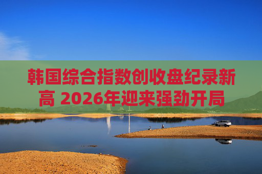 韩国综合指数创收盘纪录新高 2026年迎来强劲开局