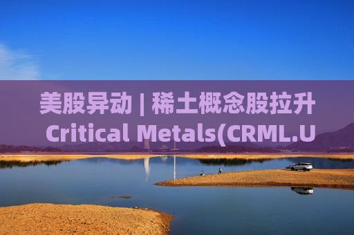 美股异动 | 稀土概念股拉升 Critical Metals(CRML.US)涨超13%