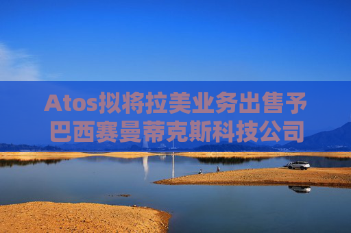 Atos拟将拉美业务出售予巴西赛曼蒂克斯科技公司