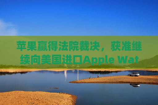苹果赢得法院裁决,获准继续向美国进口Apple Watch