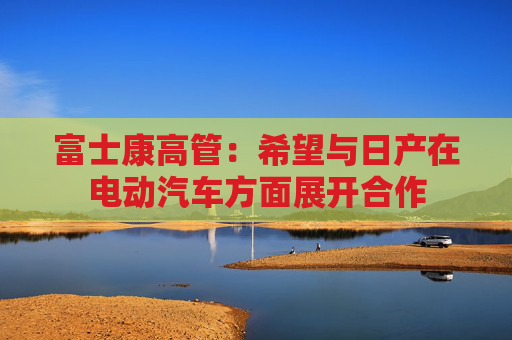 富士康高管：希望与日产在电动汽车方面展开合作