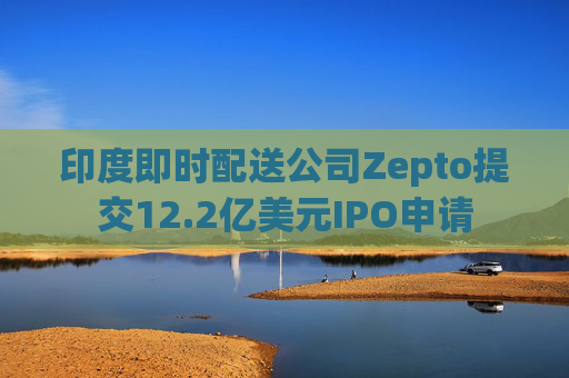 印度即时配送公司Zepto提交12.2亿美元IPO申请