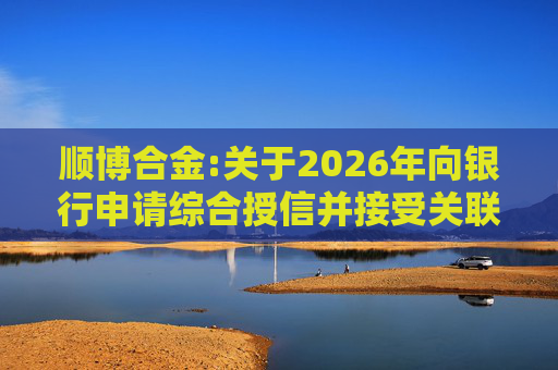 顺博合金:关于2026年向银行申请综合授信并接受关联方提供担保的公告