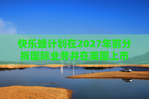 快乐蜂计划在2027年前分拆国际业务并在美国上市